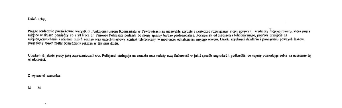 Dzień dobry, pragnę serdecznie podziękować wszystkim funkcjonariuszom Komisariatu w Pawłowicach za niezwykłe, szybkie i skuteczne rozwiązanie mojej sprawy tj. kradzież mojego roweru, która miała miejsce w dniach pomiędzy 26, a 28 lipca br. Panowie Policjanci podeszli do mojej sprawy bardzo profesjonalnie. Począwszy od zgłoszenia telefonicznego, poprzez przyjęcie na miejscu, wysłuchanie i spisanie moich zeznań oraz natychmiastowy kontakt telefoniczny w momencie odnalezienia mojego roweru. Dzięki szybkości działania i powiązania kilku faktów skradziony rower został odnaleziony jeszcze w ten sam dzień. Uważam, że jakość pracy jaką zaprezentowali ww. policjanci zasługują na uznanie oraz należy ową fachowość w jakiś sposób nagrodzić i podkreślić. Co czynię pozwalając sobie na napisanie tej wiadomości. Z wyrazami szacunku M M