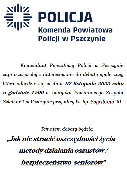 Komendant Powiatowy Policji w Pszczynie zaprasza osoby zainteresowane do debaty społecznej, która odbędzie się w dniu 07 listopada 2023 roku         o godzinie 17:00 w budynku Powiatowego Zespołu Szkół nr 1 w Pszczynie przy ulicy ks. bp. Bogedaina 20 .   	Tematem debaty będzie:  „Jak nie stracić oszczędności życia – metody działania oszustów / bezpieczeństwo  seniorów”